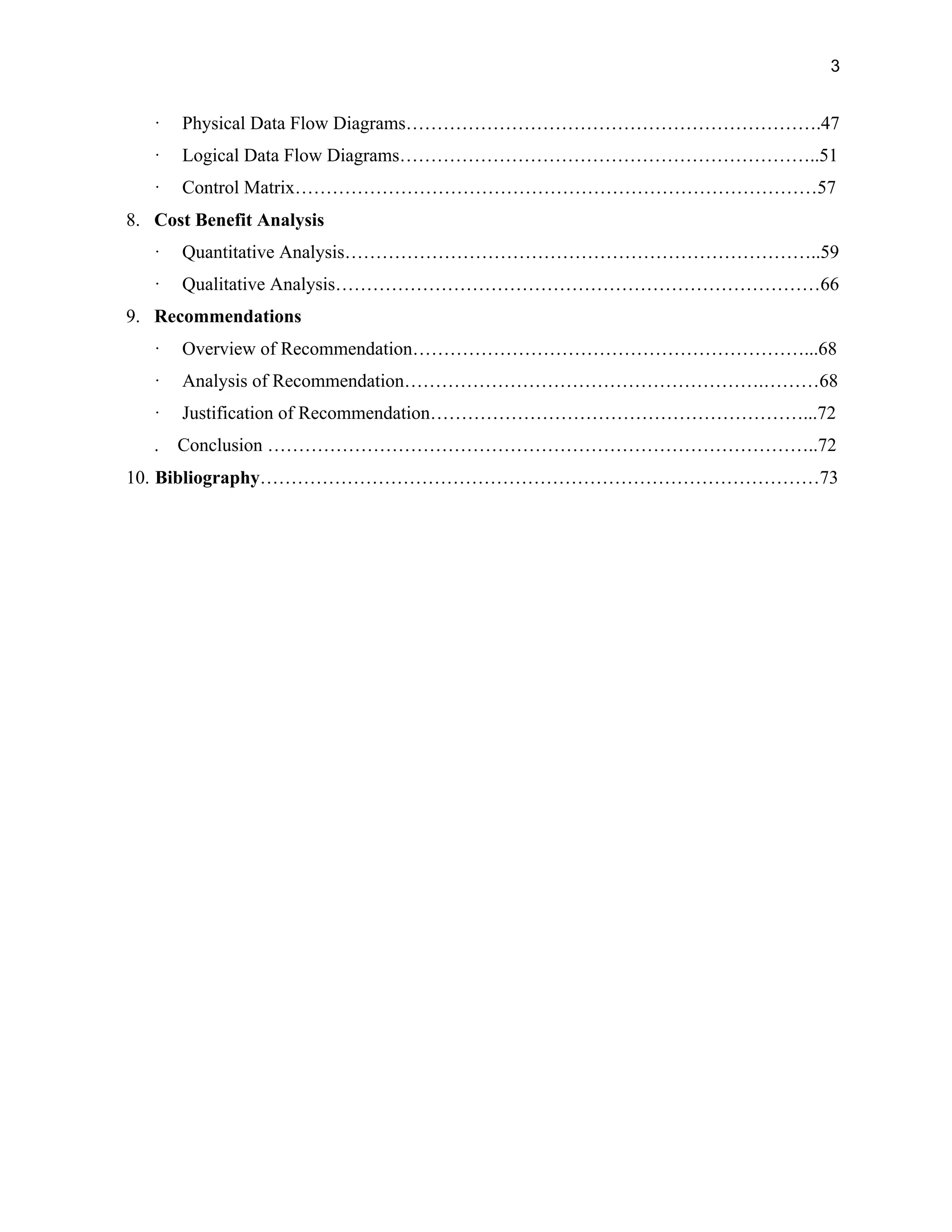 3
· Physical Data Flow Diagrams………………………………………………………….47
· Logical Data Flow Diagrams…………………………………………………………..51
· Control Matrix…………………………………………………………………………57
8. Cost Benefit Analysis
· Quantitative Analysis…………………………………………………………………..59
· Qualitative Analysis……………………………………………………………………66
9. Recommendations
· Overview of Recommendation………………………………………………………...68
· Analysis of Recommendation………………………………………………….………68
· Justification of Recommendation……………………………………………………...72
. Conclusion ……………………………………………………………………………..72
10. Bibliography………………………………………………………………………………73
 