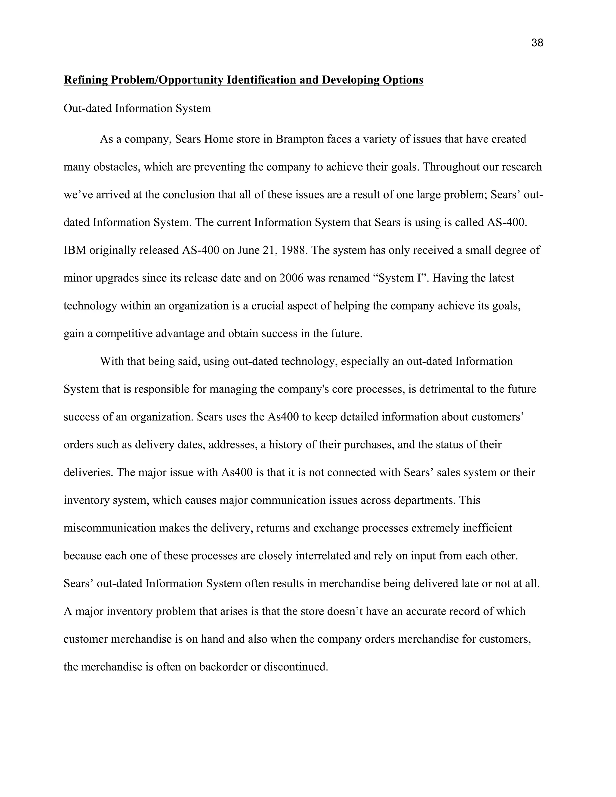 38
Refining Problem/Opportunity Identification and Developing Options
Out-dated Information System
As a company, Sears Home store in Brampton faces a variety of issues that have created
many obstacles, which are preventing the company to achieve their goals. Throughout our research
we’ve arrived at the conclusion that all of these issues are a result of one large problem; Sears’ out-
dated Information System. The current Information System that Sears is using is called AS-400.
IBM originally released AS-400 on June 21, 1988. The system has only received a small degree of
minor upgrades since its release date and on 2006 was renamed “System I”. Having the latest
technology within an organization is a crucial aspect of helping the company achieve its goals,
gain a competitive advantage and obtain success in the future.
With that being said, using out-dated technology, especially an out-dated Information
System that is responsible for managing the company's core processes, is detrimental to the future
success of an organization. Sears uses the As400 to keep detailed information about customers’
orders such as delivery dates, addresses, a history of their purchases, and the status of their
deliveries. The major issue with As400 is that it is not connected with Sears’ sales system or their
inventory system, which causes major communication issues across departments. This
miscommunication makes the delivery, returns and exchange processes extremely inefficient
because each one of these processes are closely interrelated and rely on input from each other.
Sears’ out-dated Information System often results in merchandise being delivered late or not at all.
A major inventory problem that arises is that the store doesn’t have an accurate record of which
customer merchandise is on hand and also when the company orders merchandise for customers,
the merchandise is often on backorder or discontinued.
 
