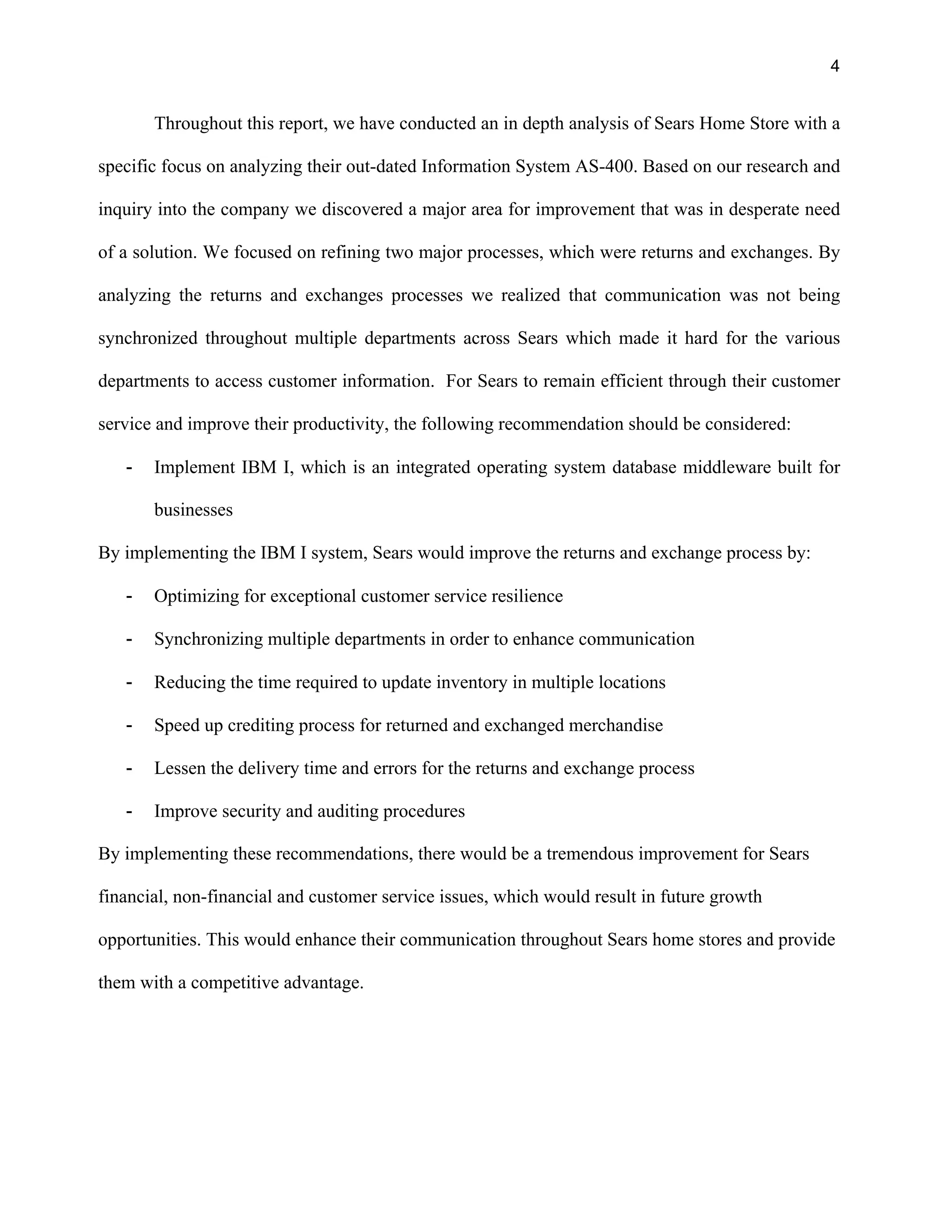 4
Throughout this report, we have conducted an in depth analysis of Sears Home Store with a
specific focus on analyzing their out-dated Information System AS-400. Based on our research and
inquiry into the company we discovered a major area for improvement that was in desperate need
of a solution. We focused on refining two major processes, which were returns and exchanges. By
analyzing the returns and exchanges processes we realized that communication was not being
synchronized throughout multiple departments across Sears which made it hard for the various
departments to access customer information. For Sears to remain efficient through their customer
service and improve their productivity, the following recommendation should be considered:
- Implement IBM I, which is an integrated operating system database middleware built for
businesses
By implementing the IBM I system, Sears would improve the returns and exchange process by:
- Optimizing for exceptional customer service resilience
- Synchronizing multiple departments in order to enhance communication
- Reducing the time required to update inventory in multiple locations
- Speed up crediting process for returned and exchanged merchandise
- Lessen the delivery time and errors for the returns and exchange process
- Improve security and auditing procedures
By implementing these recommendations, there would be a tremendous improvement for Sears
financial, non-financial and customer service issues, which would result in future growth
opportunities. This would enhance their communication throughout Sears home stores and provide
them with a competitive advantage.
 