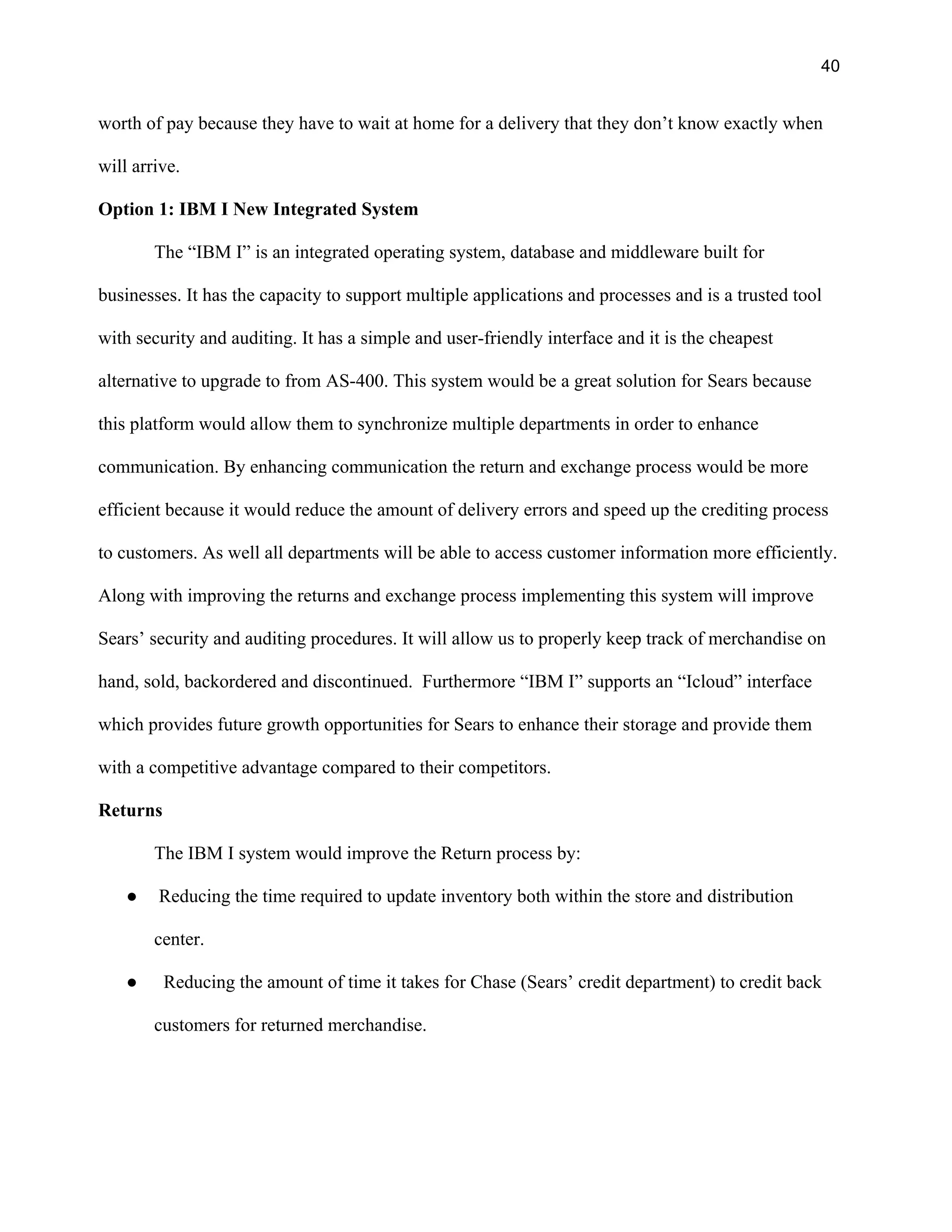 40
worth of pay because they have to wait at home for a delivery that they don’t know exactly when
will arrive.
Option 1: IBM I New Integrated System
The “IBM I” is an integrated operating system, database and middleware built for
businesses. It has the capacity to support multiple applications and processes and is a trusted tool
with security and auditing. It has a simple and user-friendly interface and it is the cheapest
alternative to upgrade to from AS-400. This system would be a great solution for Sears because
this platform would allow them to synchronize multiple departments in order to enhance
communication. By enhancing communication the return and exchange process would be more
efficient because it would reduce the amount of delivery errors and speed up the crediting process
to customers. As well all departments will be able to access customer information more efficiently.
Along with improving the returns and exchange process implementing this system will improve
Sears’ security and auditing procedures. It will allow us to properly keep track of merchandise on
hand, sold, backordered and discontinued. Furthermore “IBM I” supports an “Icloud” interface
which provides future growth opportunities for Sears to enhance their storage and provide them
with a competitive advantage compared to their competitors.
Returns
The IBM I system would improve the Return process by:
● Reducing the time required to update inventory both within the store and distribution
center.
● Reducing the amount of time it takes for Chase (Sears’ credit department) to credit back
customers for returned merchandise.
 