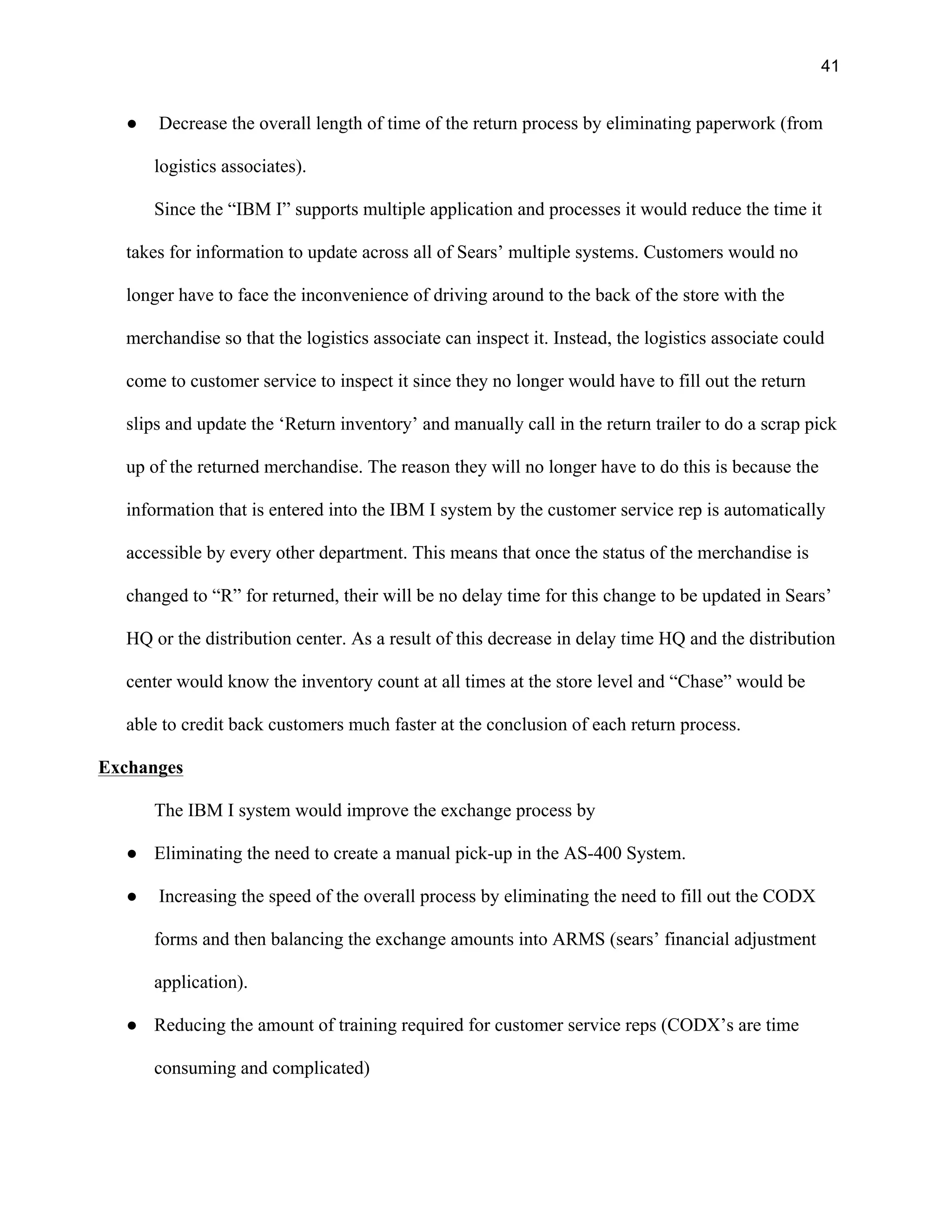 41
● Decrease the overall length of time of the return process by eliminating paperwork (from
logistics associates).
Since the “IBM I” supports multiple application and processes it would reduce the time it
takes for information to update across all of Sears’ multiple systems. Customers would no
longer have to face the inconvenience of driving around to the back of the store with the
merchandise so that the logistics associate can inspect it. Instead, the logistics associate could
come to customer service to inspect it since they no longer would have to fill out the return
slips and update the ‘Return inventory’ and manually call in the return trailer to do a scrap pick
up of the returned merchandise. The reason they will no longer have to do this is because the
information that is entered into the IBM I system by the customer service rep is automatically
accessible by every other department. This means that once the status of the merchandise is
changed to “R” for returned, their will be no delay time for this change to be updated in Sears’
HQ or the distribution center. As a result of this decrease in delay time HQ and the distribution
center would know the inventory count at all times at the store level and “Chase” would be
able to credit back customers much faster at the conclusion of each return process.
Exchanges
The IBM I system would improve the exchange process by
● Eliminating the need to create a manual pick-up in the AS-400 System.
● Increasing the speed of the overall process by eliminating the need to fill out the CODX
forms and then balancing the exchange amounts into ARMS (sears’ financial adjustment
application).
● Reducing the amount of training required for customer service reps (CODX’s are time
consuming and complicated)
 