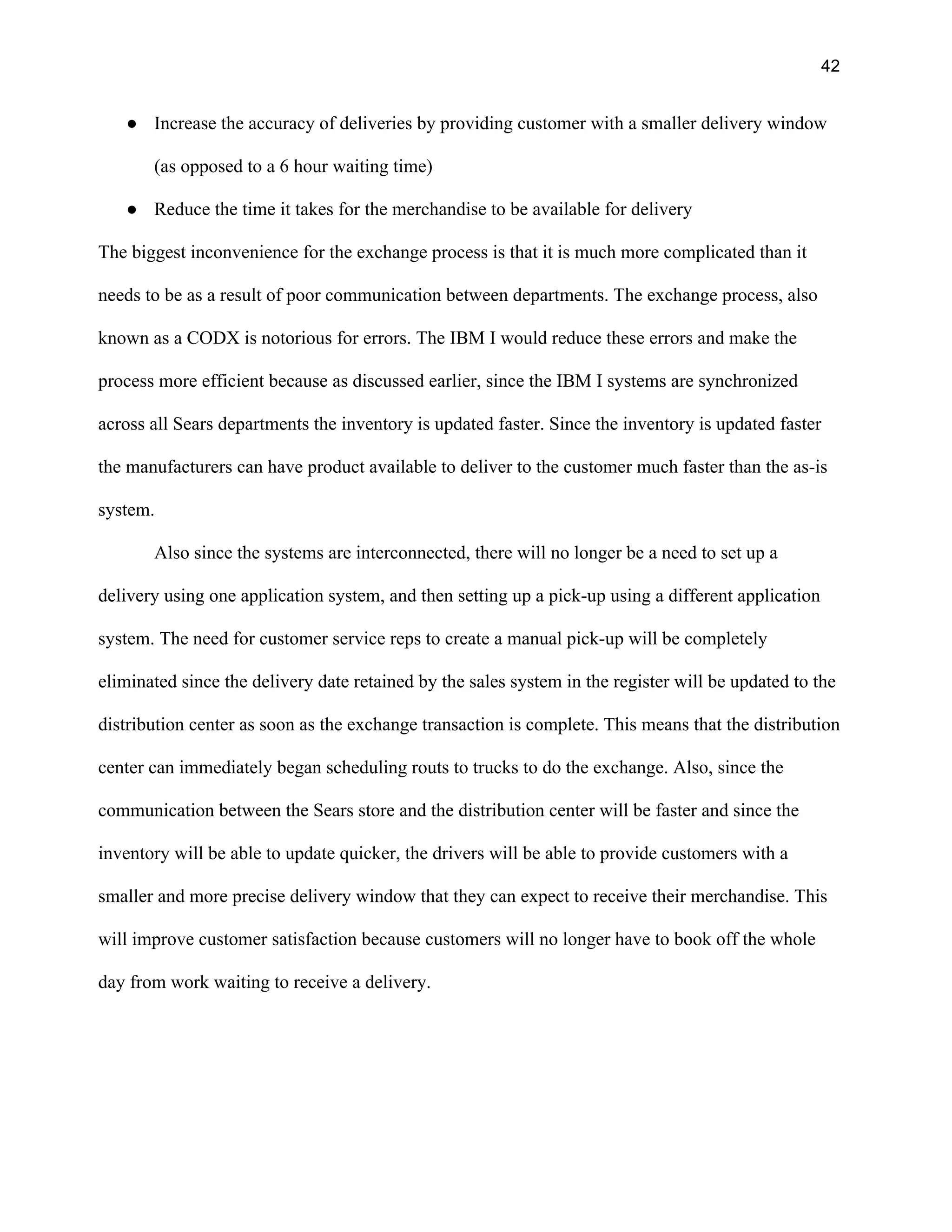 42
● Increase the accuracy of deliveries by providing customer with a smaller delivery window
(as opposed to a 6 hour waiting time)
● Reduce the time it takes for the merchandise to be available for delivery
The biggest inconvenience for the exchange process is that it is much more complicated than it
needs to be as a result of poor communication between departments. The exchange process, also
known as a CODX is notorious for errors. The IBM I would reduce these errors and make the
process more efficient because as discussed earlier, since the IBM I systems are synchronized
across all Sears departments the inventory is updated faster. Since the inventory is updated faster
the manufacturers can have product available to deliver to the customer much faster than the as-is
system.
Also since the systems are interconnected, there will no longer be a need to set up a
delivery using one application system, and then setting up a pick-up using a different application
system. The need for customer service reps to create a manual pick-up will be completely
eliminated since the delivery date retained by the sales system in the register will be updated to the
distribution center as soon as the exchange transaction is complete. This means that the distribution
center can immediately began scheduling routs to trucks to do the exchange. Also, since the
communication between the Sears store and the distribution center will be faster and since the
inventory will be able to update quicker, the drivers will be able to provide customers with a
smaller and more precise delivery window that they can expect to receive their merchandise. This
will improve customer satisfaction because customers will no longer have to book off the whole
day from work waiting to receive a delivery.
 