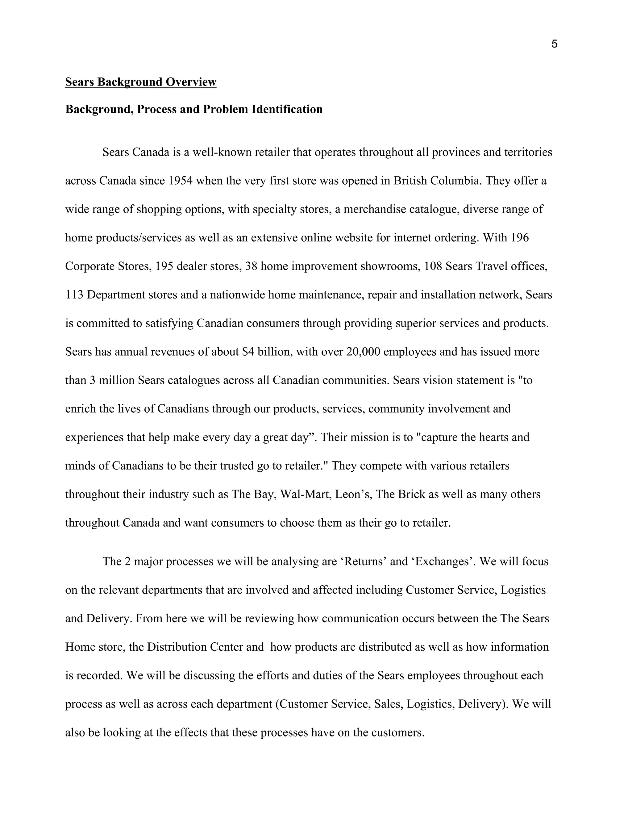 5
Sears Background Overview
Background, Process and Problem Identification
Sears Canada is a well-known retailer that operates throughout all provinces and territories
across Canada since 1954 when the very first store was opened in British Columbia. They offer a
wide range of shopping options, with specialty stores, a merchandise catalogue, diverse range of
home products/services as well as an extensive online website for internet ordering. With 196
Corporate Stores, 195 dealer stores, 38 home improvement showrooms, 108 Sears Travel offices,
113 Department stores and a nationwide home maintenance, repair and installation network, Sears
is committed to satisfying Canadian consumers through providing superior services and products.
Sears has annual revenues of about $4 billion, with over 20,000 employees and has issued more
than 3 million Sears catalogues across all Canadian communities. Sears vision statement is "to
enrich the lives of Canadians through our products, services, community involvement and
experiences that help make every day a great day”. Their mission is to "capture the hearts and
minds of Canadians to be their trusted go to retailer." They compete with various retailers
throughout their industry such as The Bay, Wal-Mart, Leon’s, The Brick as well as many others
throughout Canada and want consumers to choose them as their go to retailer.
The 2 major processes we will be analysing are ‘Returns’ and ‘Exchanges’. We will focus
on the relevant departments that are involved and affected including Customer Service, Logistics
and Delivery. From here we will be reviewing how communication occurs between the The Sears
Home store, the Distribution Center and how products are distributed as well as how information
is recorded. We will be discussing the efforts and duties of the Sears employees throughout each
process as well as across each department (Customer Service, Sales, Logistics, Delivery). We will
also be looking at the effects that these processes have on the customers.
 