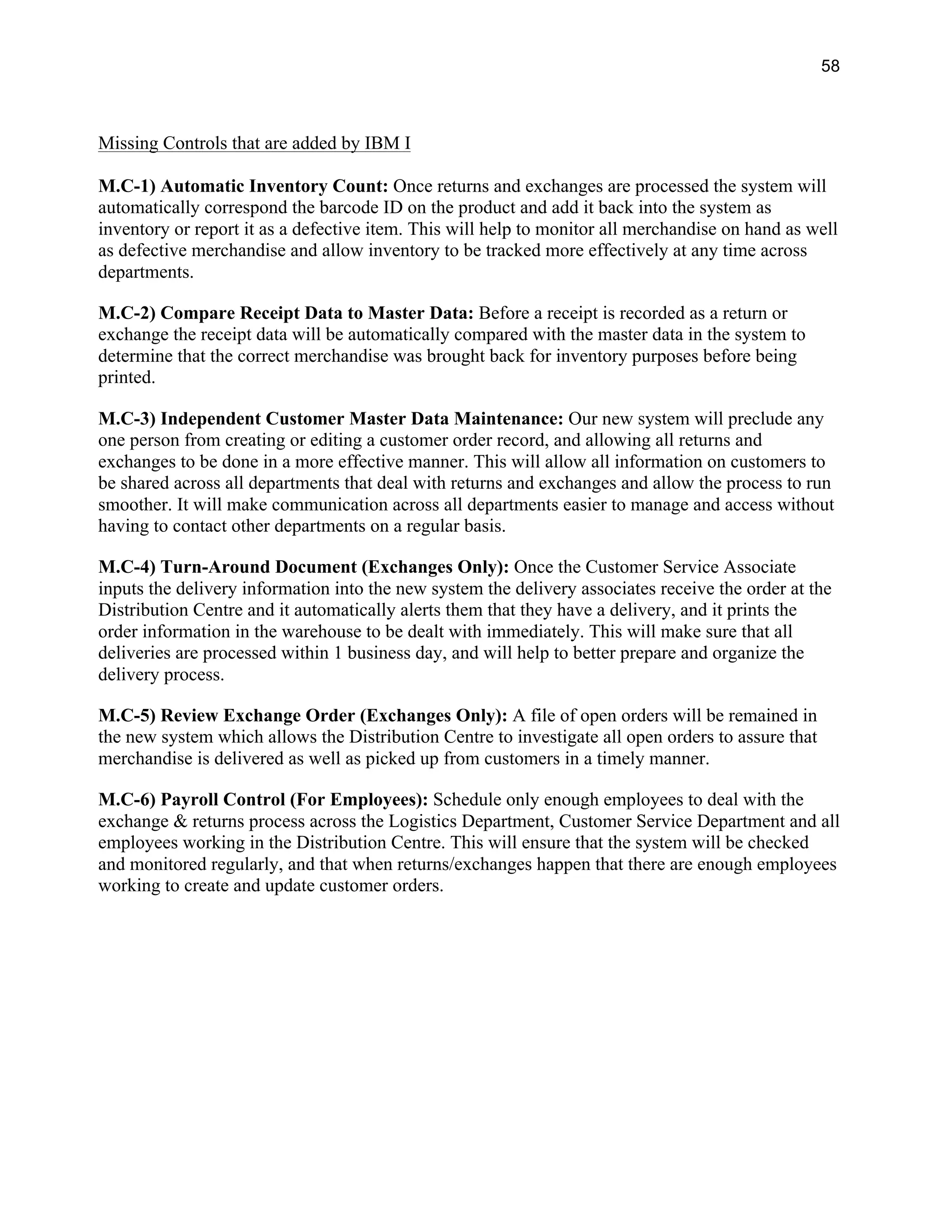 58
Missing Controls that are added by IBM I
M.C-1) Automatic Inventory Count: Once returns and exchanges are processed the system will
automatically correspond the barcode ID on the product and add it back into the system as
inventory or report it as a defective item. This will help to monitor all merchandise on hand as well
as defective merchandise and allow inventory to be tracked more effectively at any time across
departments.
M.C-2) Compare Receipt Data to Master Data: Before a receipt is recorded as a return or
exchange the receipt data will be automatically compared with the master data in the system to
determine that the correct merchandise was brought back for inventory purposes before being
printed.
M.C-3) Independent Customer Master Data Maintenance: Our new system will preclude any
one person from creating or editing a customer order record, and allowing all returns and
exchanges to be done in a more effective manner. This will allow all information on customers to
be shared across all departments that deal with returns and exchanges and allow the process to run
smoother. It will make communication across all departments easier to manage and access without
having to contact other departments on a regular basis.
M.C-4) Turn-Around Document (Exchanges Only): Once the Customer Service Associate
inputs the delivery information into the new system the delivery associates receive the order at the
Distribution Centre and it automatically alerts them that they have a delivery, and it prints the
order information in the warehouse to be dealt with immediately. This will make sure that all
deliveries are processed within 1 business day, and will help to better prepare and organize the
delivery process.
M.C-5) Review Exchange Order (Exchanges Only): A file of open orders will be remained in
the new system which allows the Distribution Centre to investigate all open orders to assure that
merchandise is delivered as well as picked up from customers in a timely manner.
M.C-6) Payroll Control (For Employees): Schedule only enough employees to deal with the
exchange & returns process across the Logistics Department, Customer Service Department and all
employees working in the Distribution Centre. This will ensure that the system will be checked
and monitored regularly, and that when returns/exchanges happen that there are enough employees
working to create and update customer orders.
 