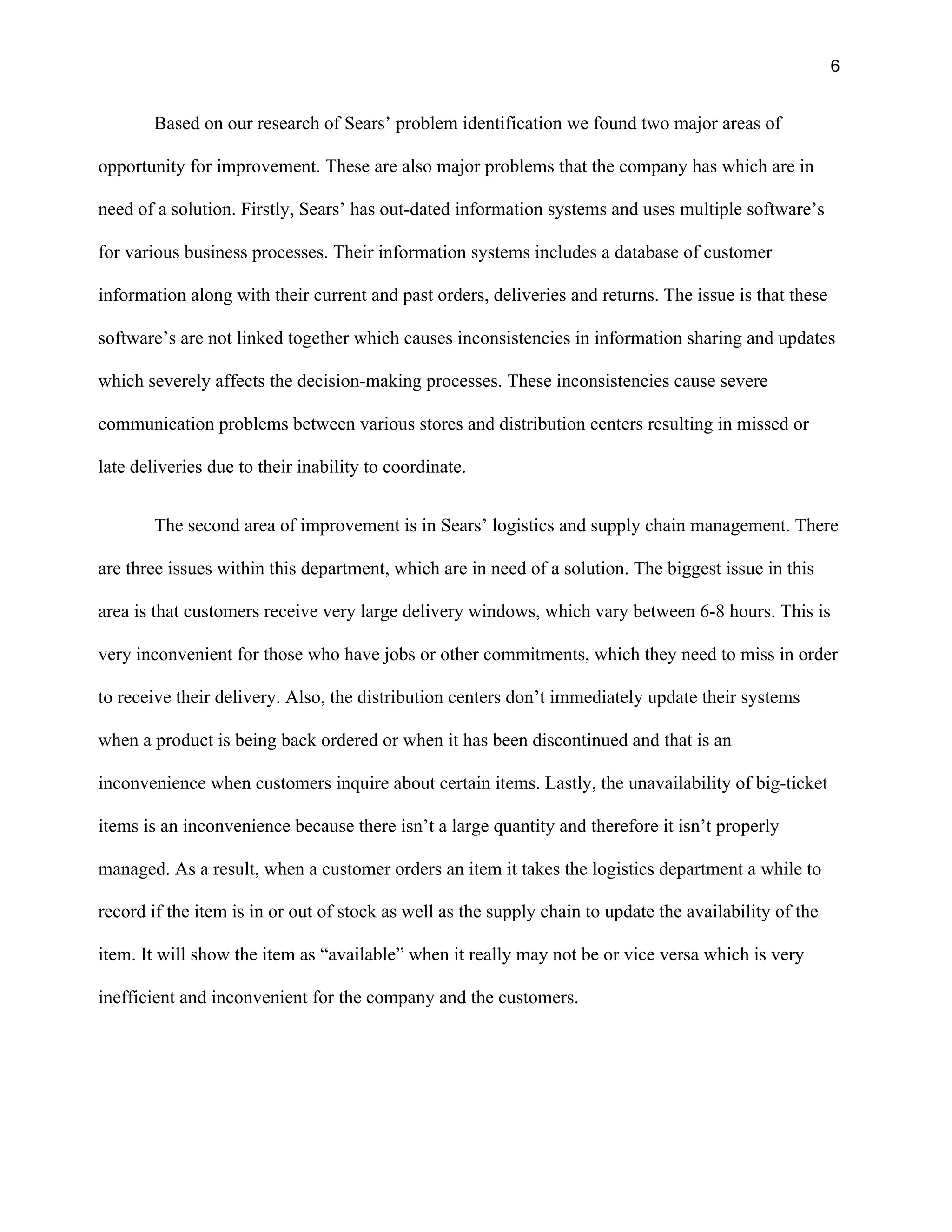 6
Based on our research of Sears’ problem identification we found two major areas of
opportunity for improvement. These are also major problems that the company has which are in
need of a solution. Firstly, Sears’ has out-dated information systems and uses multiple software’s
for various business processes. Their information systems includes a database of customer
information along with their current and past orders, deliveries and returns. The issue is that these
software’s are not linked together which causes inconsistencies in information sharing and updates
which severely affects the decision-making processes. These inconsistencies cause severe
communication problems between various stores and distribution centers resulting in missed or
late deliveries due to their inability to coordinate.
The second area of improvement is in Sears’ logistics and supply chain management. There
are three issues within this department, which are in need of a solution. The biggest issue in this
area is that customers receive very large delivery windows, which vary between 6-8 hours. This is
very inconvenient for those who have jobs or other commitments, which they need to miss in order
to receive their delivery. Also, the distribution centers don’t immediately update their systems
when a product is being back ordered or when it has been discontinued and that is an
inconvenience when customers inquire about certain items. Lastly, the unavailability of big-ticket
items is an inconvenience because there isn’t a large quantity and therefore it isn’t properly
managed. As a result, when a customer orders an item it takes the logistics department a while to
record if the item is in or out of stock as well as the supply chain to update the availability of the
item. It will show the item as “available” when it really may not be or vice versa which is very
inefficient and inconvenient for the company and the customers.
 