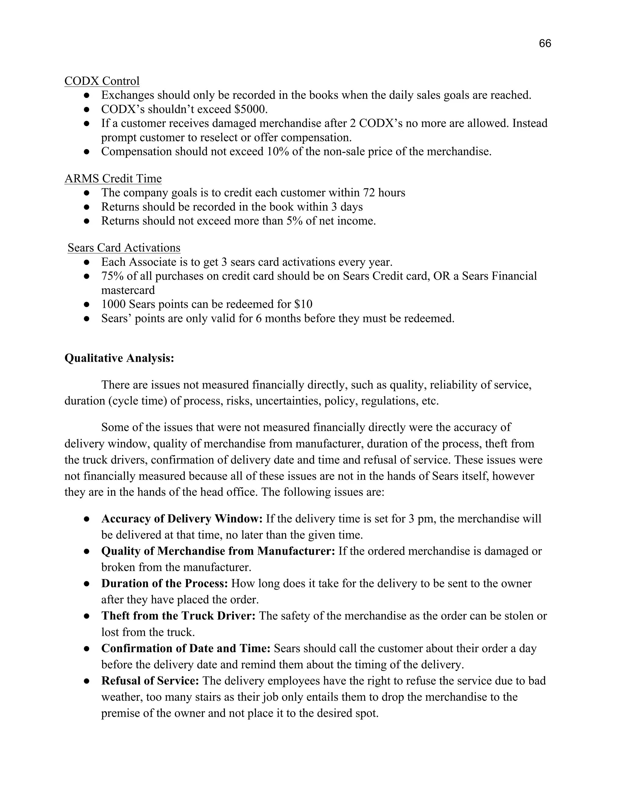 66
CODX Control
● Exchanges should only be recorded in the books when the daily sales goals are reached.
● CODX’s shouldn’t exceed $5000.
● If a customer receives damaged merchandise after 2 CODX’s no more are allowed. Instead
prompt customer to reselect or offer compensation.
● Compensation should not exceed 10% of the non-sale price of the merchandise.
ARMS Credit Time
● The company goals is to credit each customer within 72 hours
● Returns should be recorded in the book within 3 days
● Returns should not exceed more than 5% of net income.
Sears Card Activations
● Each Associate is to get 3 sears card activations every year.
● 75% of all purchases on credit card should be on Sears Credit card, OR a Sears Financial
mastercard
● 1000 Sears points can be redeemed for $10
● Sears’ points are only valid for 6 months before they must be redeemed.
Qualitative Analysis:
There are issues not measured financially directly, such as quality, reliability of service,
duration (cycle time) of process, risks, uncertainties, policy, regulations, etc.
Some of the issues that were not measured financially directly were the accuracy of
delivery window, quality of merchandise from manufacturer, duration of the process, theft from
the truck drivers, confirmation of delivery date and time and refusal of service. These issues were
not financially measured because all of these issues are not in the hands of Sears itself, however
they are in the hands of the head office. The following issues are:
● Accuracy of Delivery Window: If the delivery time is set for 3 pm, the merchandise will
be delivered at that time, no later than the given time.
● Quality of Merchandise from Manufacturer: If the ordered merchandise is damaged or
broken from the manufacturer.
● Duration of the Process: How long does it take for the delivery to be sent to the owner
after they have placed the order.
● Theft from the Truck Driver: The safety of the merchandise as the order can be stolen or
lost from the truck.
● Confirmation of Date and Time: Sears should call the customer about their order a day
before the delivery date and remind them about the timing of the delivery.
● Refusal of Service: The delivery employees have the right to refuse the service due to bad
weather, too many stairs as their job only entails them to drop the merchandise to the
premise of the owner and not place it to the desired spot.
 