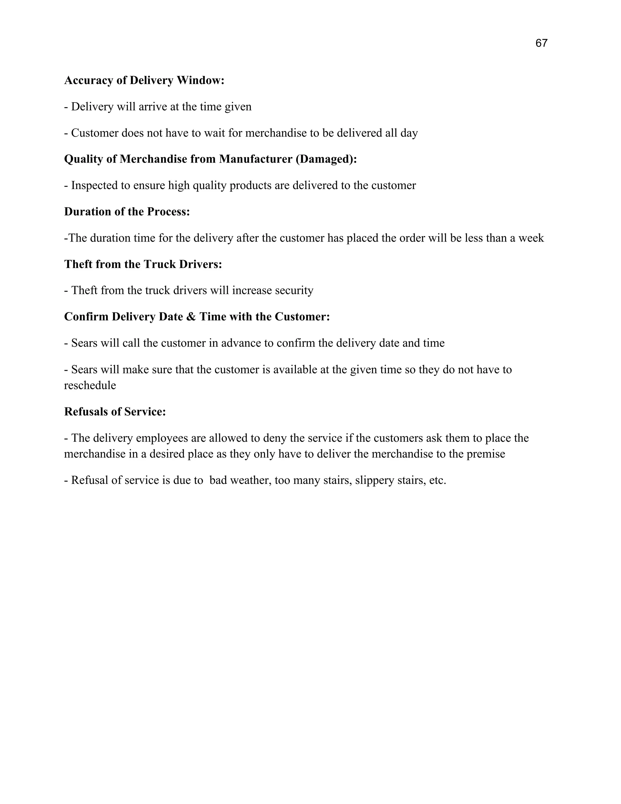 67
Accuracy of Delivery Window:
- Delivery will arrive at the time given
- Customer does not have to wait for merchandise to be delivered all day
Quality of Merchandise from Manufacturer (Damaged):
- Inspected to ensure high quality products are delivered to the customer
Duration of the Process:
-The duration time for the delivery after the customer has placed the order will be less than a week
Theft from the Truck Drivers:
- Theft from the truck drivers will increase security
Confirm Delivery Date & Time with the Customer:
- Sears will call the customer in advance to confirm the delivery date and time
- Sears will make sure that the customer is available at the given time so they do not have to
reschedule
Refusals of Service:
- The delivery employees are allowed to deny the service if the customers ask them to place the
merchandise in a desired place as they only have to deliver the merchandise to the premise
- Refusal of service is due to bad weather, too many stairs, slippery stairs, etc.
 