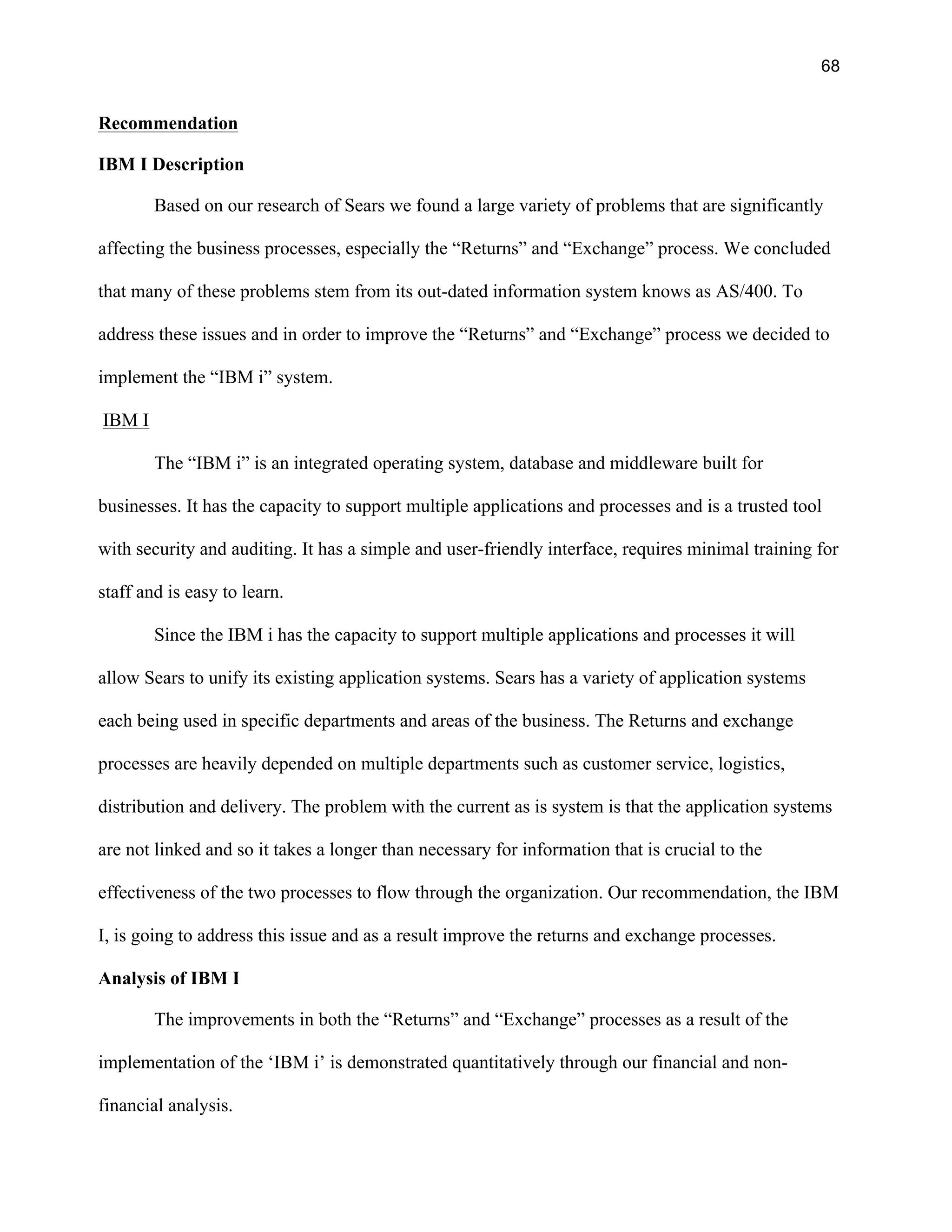 68
Recommendation
IBM I Description
Based on our research of Sears we found a large variety of problems that are significantly
affecting the business processes, especially the “Returns” and “Exchange” process. We concluded
that many of these problems stem from its out-dated information system knows as AS/400. To
address these issues and in order to improve the “Returns” and “Exchange” process we decided to
implement the “IBM i” system.
IBM I
The “IBM i” is an integrated operating system, database and middleware built for
businesses. It has the capacity to support multiple applications and processes and is a trusted tool
with security and auditing. It has a simple and user-friendly interface, requires minimal training for
staff and is easy to learn.
Since the IBM i has the capacity to support multiple applications and processes it will
allow Sears to unify its existing application systems. Sears has a variety of application systems
each being used in specific departments and areas of the business. The Returns and exchange
processes are heavily depended on multiple departments such as customer service, logistics,
distribution and delivery. The problem with the current as is system is that the application systems
are not linked and so it takes a longer than necessary for information that is crucial to the
effectiveness of the two processes to flow through the organization. Our recommendation, the IBM
I, is going to address this issue and as a result improve the returns and exchange processes.
Analysis of IBM I
The improvements in both the “Returns” and “Exchange” processes as a result of the
implementation of the ‘IBM i’ is demonstrated quantitatively through our financial and non-
financial analysis.
 