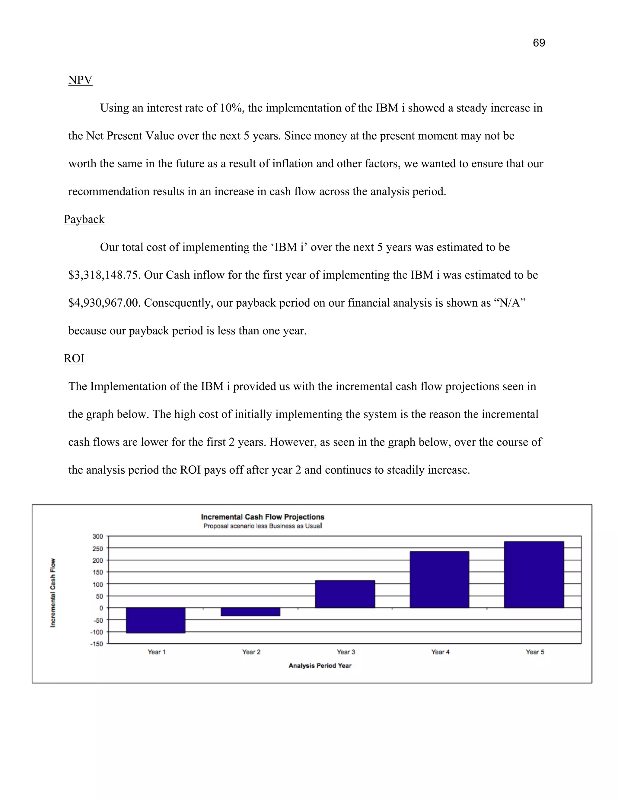 69
NPV
Using an interest rate of 10%, the implementation of the IBM i showed a steady increase in
the Net Present Value over the next 5 years. Since money at the present moment may not be
worth the same in the future as a result of inflation and other factors, we wanted to ensure that our
recommendation results in an increase in cash flow across the analysis period.
Payback
Our total cost of implementing the ‘IBM i’ over the next 5 years was estimated to be
$3,318,148.75. Our Cash inflow for the first year of implementing the IBM i was estimated to be
$4,930,967.00. Consequently, our payback period on our financial analysis is shown as “N/A”
because our payback period is less than one year.
ROI
The Implementation of the IBM i provided us with the incremental cash flow projections seen in
the graph below. The high cost of initially implementing the system is the reason the incremental
cash flows are lower for the first 2 years. However, as seen in the graph below, over the course of
the analysis period the ROI pays off after year 2 and continues to steadily increase.
 