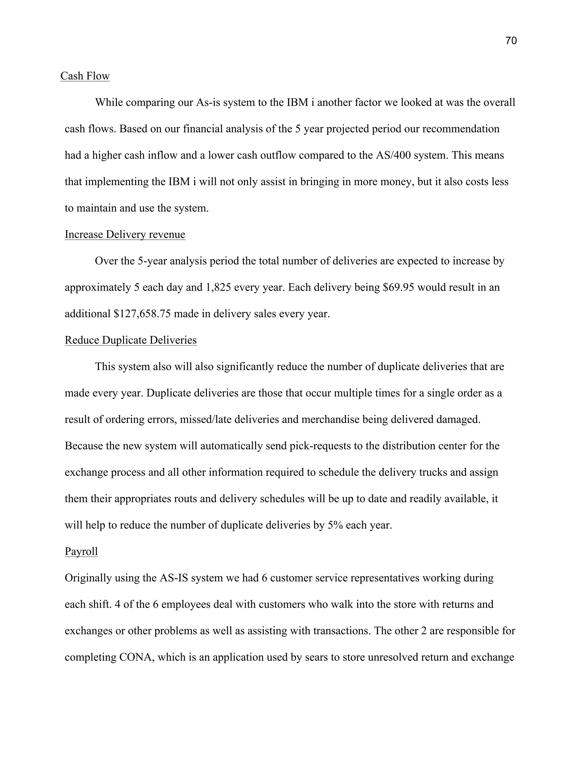 70
Cash Flow
While comparing our As-is system to the IBM i another factor we looked at was the overall
cash flows. Based on our financial analysis of the 5 year projected period our recommendation
had a higher cash inflow and a lower cash outflow compared to the AS/400 system. This means
that implementing the IBM i will not only assist in bringing in more money, but it also costs less
to maintain and use the system.
Increase Delivery revenue
Over the 5-year analysis period the total number of deliveries are expected to increase by
approximately 5 each day and 1,825 every year. Each delivery being $69.95 would result in an
additional $127,658.75 made in delivery sales every year.
Reduce Duplicate Deliveries
This system also will also significantly reduce the number of duplicate deliveries that are
made every year. Duplicate deliveries are those that occur multiple times for a single order as a
result of ordering errors, missed/late deliveries and merchandise being delivered damaged.
Because the new system will automatically send pick-requests to the distribution center for the
exchange process and all other information required to schedule the delivery trucks and assign
them their appropriates routs and delivery schedules will be up to date and readily available, it
will help to reduce the number of duplicate deliveries by 5% each year.
Payroll
Originally using the AS-IS system we had 6 customer service representatives working during
each shift. 4 of the 6 employees deal with customers who walk into the store with returns and
exchanges or other problems as well as assisting with transactions. The other 2 are responsible for
completing CONA, which is an application used by sears to store unresolved return and exchange
 