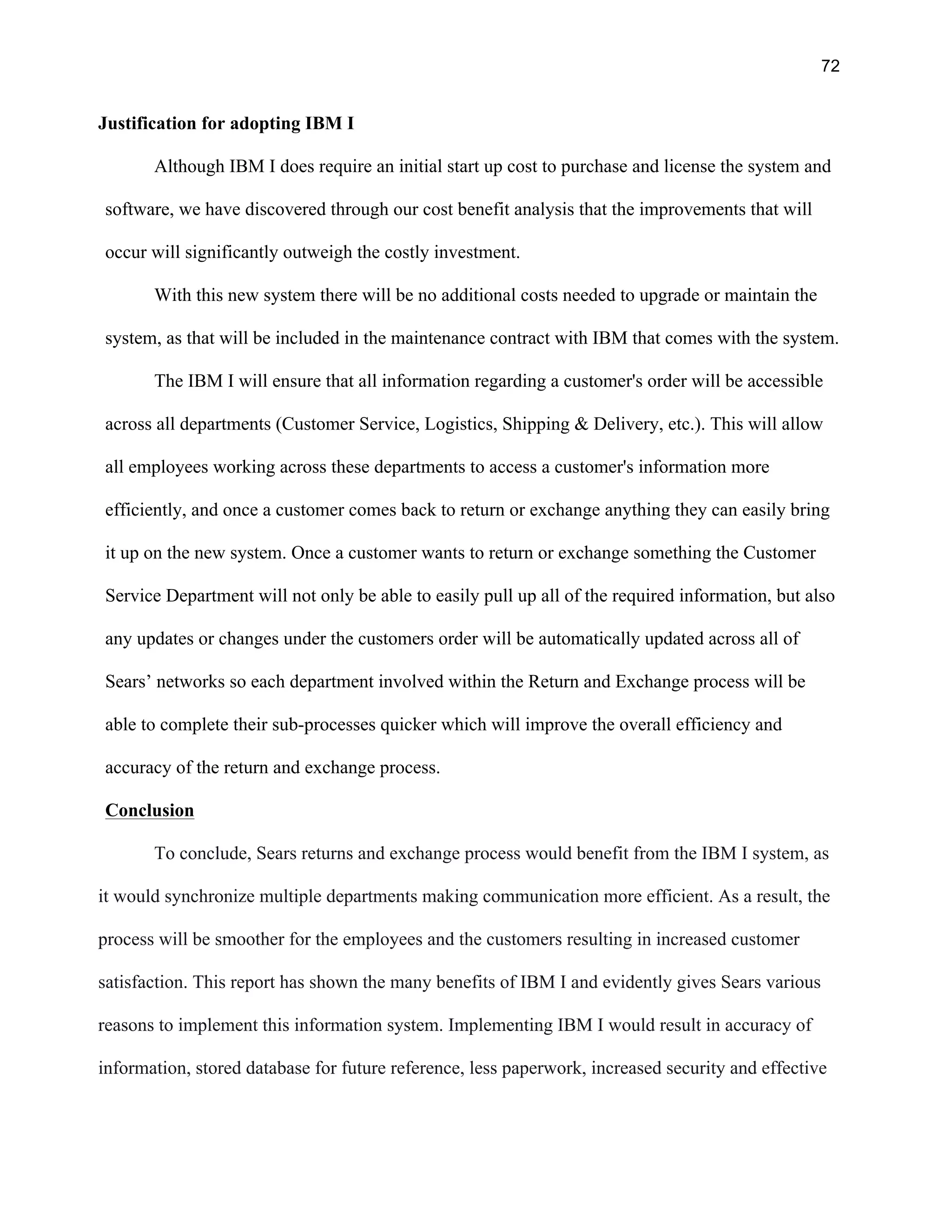 72
Justification for adopting IBM I
Although IBM I does require an initial start up cost to purchase and license the system and
software, we have discovered through our cost benefit analysis that the improvements that will
occur will significantly outweigh the costly investment.
With this new system there will be no additional costs needed to upgrade or maintain the
system, as that will be included in the maintenance contract with IBM that comes with the system.
The IBM I will ensure that all information regarding a customer's order will be accessible
across all departments (Customer Service, Logistics, Shipping & Delivery, etc.). This will allow
all employees working across these departments to access a customer's information more
efficiently, and once a customer comes back to return or exchange anything they can easily bring
it up on the new system. Once a customer wants to return or exchange something the Customer
Service Department will not only be able to easily pull up all of the required information, but also
any updates or changes under the customers order will be automatically updated across all of
Sears’ networks so each department involved within the Return and Exchange process will be
able to complete their sub-processes quicker which will improve the overall efficiency and
accuracy of the return and exchange process.
Conclusion
To conclude, Sears returns and exchange process would benefit from the IBM I system, as
it would synchronize multiple departments making communication more efficient. As a result, the
process will be smoother for the employees and the customers resulting in increased customer
satisfaction. This report has shown the many benefits of IBM I and evidently gives Sears various
reasons to implement this information system. Implementing IBM I would result in accuracy of
information, stored database for future reference, less paperwork, increased security and effective
 