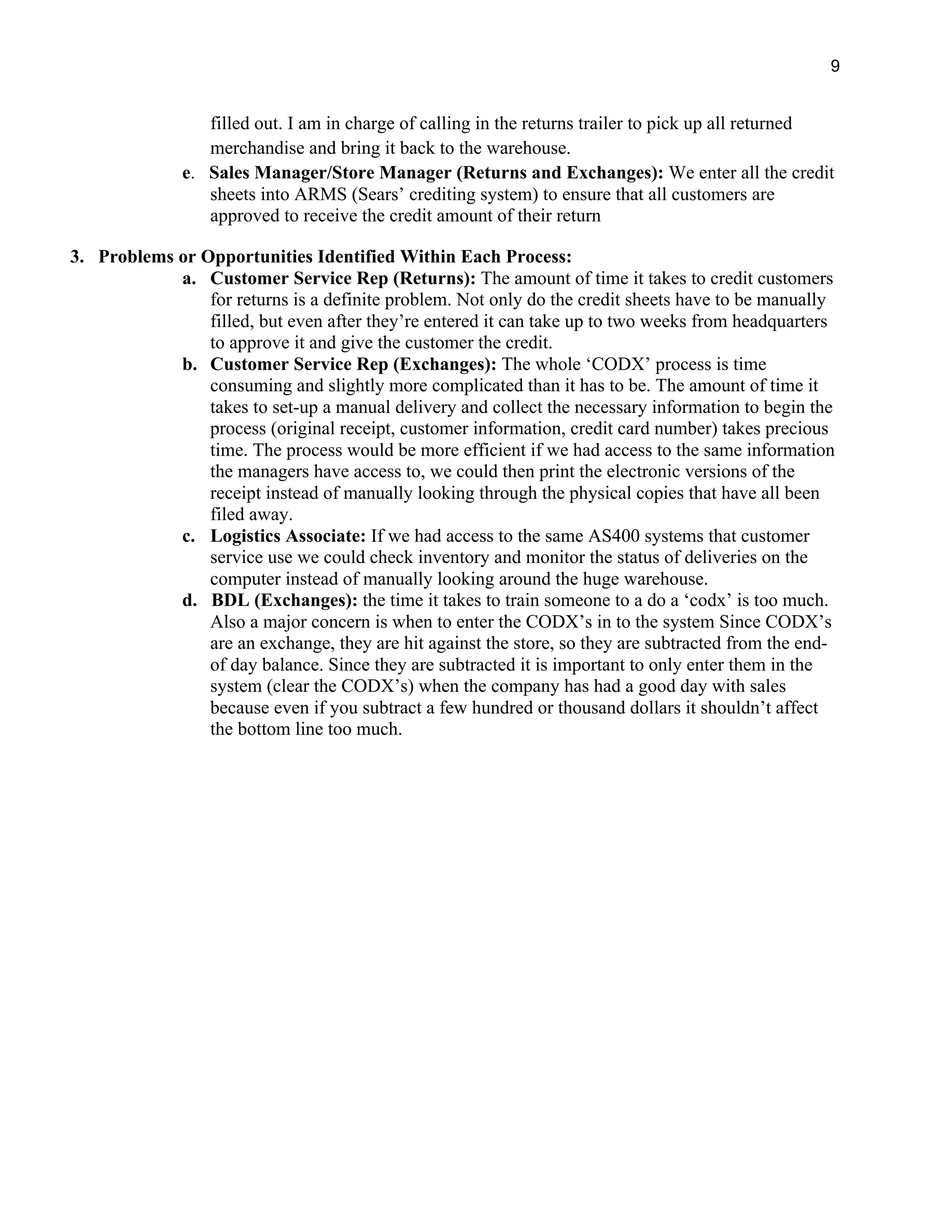 9
filled out. I am in charge of calling in the returns trailer to pick up all returned
merchandise and bring it back to the warehouse.
e. Sales Manager/Store Manager (Returns and Exchanges): We enter all the credit
sheets into ARMS (Sears’ crediting system) to ensure that all customers are
approved to receive the credit amount of their return
3. Problems or Opportunities Identified Within Each Process:
a. Customer Service Rep (Returns): The amount of time it takes to credit customers
for returns is a definite problem. Not only do the credit sheets have to be manually
filled, but even after they’re entered it can take up to two weeks from headquarters
to approve it and give the customer the credit.
b. Customer Service Rep (Exchanges): The whole ‘CODX’ process is time
consuming and slightly more complicated than it has to be. The amount of time it
takes to set-up a manual delivery and collect the necessary information to begin the
process (original receipt, customer information, credit card number) takes precious
time. The process would be more efficient if we had access to the same information
the managers have access to, we could then print the electronic versions of the
receipt instead of manually looking through the physical copies that have all been
filed away.
c. Logistics Associate: If we had access to the same AS400 systems that customer
service use we could check inventory and monitor the status of deliveries on the
computer instead of manually looking around the huge warehouse.
d. BDL (Exchanges): the time it takes to train someone to a do a ‘codx’ is too much.
Also a major concern is when to enter the CODX’s in to the system Since CODX’s
are an exchange, they are hit against the store, so they are subtracted from the end-
of day balance. Since they are subtracted it is important to only enter them in the
system (clear the CODX’s) when the company has had a good day with sales
because even if you subtract a few hundred or thousand dollars it shouldn’t affect
the bottom line too much.
 