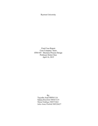 Ryerson University
Final Case Report
Case Company: Sears
ITM 410 – Business Process Design
Professor Helen Chen
April 16, 2015
By:
Tayyaba Asad 500561116
Saljoq Khurshid 500567219
Manal Siddiqui 500572462
Julie-Anne Pinfold 500526627
 