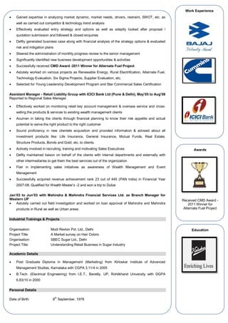  Gained expertise in analyzing market dynamic, market needs, drivers, restraint, SWOT, etc. as
well as carried out competitor & technology trend analysis
 Effectively evaluated entry strategy and options as well as adeptly looked after proposal /
quotation submission and followed & closed enquiries
 Deftly generated business case along with financial analysis of the strategy options & evaluated
risk and mitigation plans
 Steered the administration of monthly progress review to the senior management
 Significantly identified new business development opportunities & activities
 Successfully received CMD Award -2011 Winner for Alternate Fuel Project
 Astutely worked on various projects as Renewable Energy, Rural Electrification, Alternate Fuel,
Technology Evaluation, Six Sigma Projects, Supplier Evaluation, etc.
 Selected for Young Leadership Development Program and Star Commercial Sales Certification
Assistant Manager - Retail Liability Group with ICICI Bank Ltd (Pune & Delhi), May’05 to Aug’08
Reported to Regional Sales Manager
 Effectively worked on monitoring retail key account management & oversaw service and cross-
selling the products & services to existing wealth management clients
 Acumen in taking the clients through financial planning to know their risk appetite and actual
potential to serve the right product to the right customer
 Sound proficiency in new clientele acquisition and provided information & advised about all
investment products like: Life Insurance, General Insurance, Mutual Funds, Real Estate,
Structure Products, Bonds and Gold, etc. to clients.
 Actively involved in recruiting, training and motivating Sales Executives
 Deftly maintained liaison on behalf of the clients with internal departments and externally with
other intermediaries to get them the best services out of the organization
 Flair in implementing sales initiatives as awareness of Wealth Management and Event
Management
 Successfully acquired revenue achievement rank 23 out of 445 (PAN India) in Financial Year
2007-08. Qualified for Wealth Master’s -2 and won a trip to Dubai
Jan’03 to Jun’03 with Mahindra & Mahindra Financial Services Ltd. as Branch Manager for
Western UP
 Astutely carried out field investigation and worked on loan approval of Mahindra and Mahindra
products in Rural as well as Urban areas
Industrial Trainings & Projects
Organisation: Modi Revlon Pvt. Ltd., Delhi
Project Title: A Market survey on Hair Colors
Organisation: SBEC Sugar Ltd., Delhi
Project Title: Understanding Retail Business in Sugar Industry
Academic Details
 Post Graduate Diploma in Management (Marketing) from Kirloskar Institute of Advanced
Management Studies, Karnataka with CGPA 3.11/4 in 2005
 B.Tech. (Electrical Engineering) from I.E.T., Bareilly, UP, Rohilkhand University with DGPA
6.83/10 in 2000
Personal Details
Date of Birth: 8
th
September, 1978
Education
Work Experience
Awards
Received CMD Award -
2011 Winner for
Alternate Fuel Project
 