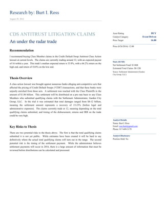 Research by: Burt I. Ross
August 28, 2016
CDS ANTITRUST LITIGATION CLAIMS
An under the radar trade
Recommendation
I recommend buying Class Member claims in the Credit Default Swap Antitrust Class Action
lawsuit at current levels. The claims are currently trading around 12, with an expected payout
of 16 within a year. This trade’s median expected return is 33.0%, with a 66.2% return on the
high end, and return of 10.8% on the low end.
Thesis Overview
A class action lawsuit was brought against numerous banks alleging anti-competitive acts that
affected the pricing of Credit Default Swaps (“CDS”) transactions, and that these banks were
unjustly enriched from these acts. A settlement was reached with the Class Plaintiffs in the
amount of $1.86 billion. This settlement will be distributed on a pro rata basis to any Class
Members who submitted qualifying claims with the Settlement Administrator, Garden City
Group, LLC. In the trial it was estimated that total damages ranged from $8-12 billion,
meaning the settlement amount represents a recovery of 15-23% (before legal and
administrative expenses). The claims currently trade at 12, meaning depending on the total
qualifying claims submitted, and timing of the disbursement, returns and IRR on the trade
could be very high.
Key Risks to Thesis
There are two potential risks to the thesis above. The first is that the total qualifying claims
submitted it is not yet public. While estimates have been created it will be hard to say
definitively where the actual total qualifying claims will turn out in the range. The second
potential risk is the timing of the settlement payment. While the administrator believes
settlement payments will occur in 2016, there is a large amount of information that must be
reviewed before distributions can be calculated and processed.
Asset Rating BUY
Catalyst Category Event Driven
Price Target 16.00
Price (8/26/2016): 12.00
Stats ($USD)
Net Settlement Fund: $1.86B
Estimated Total Claims: $8-12B
Source: Settlement Administrator (Garden
City Group, LLC)
Analyst Details
Name: Burt I. Ross
Email: ross.burt@gmail.com
Phone: 917-689-3179
Analyst Disclosure
Position Held: No
 