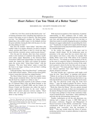 Perspective
Heart Failure: Can You Think of a Better Name?
BOB KIRSCH, MA,1
AND BETTY WOLDER LEVIN, PhD2
New York, New York
A 2001 New York Times article by Ben Krull on the ‘‘art’’
of framing nicknames notes something that might have rel-
evance to the names we give to illnesses. The article points
out how ‘‘Joe DiMaggio’s moniker, the Yankee Clipper,
helped those who couldn’t make it to the ballpark envision
the great outﬁelder chasing ﬂy balls with the grace of a clip-
per ship gliding on water.’’1
How does the moniker ‘‘heart failure’’ help those who
couldn’t make it to organic chemistry, let alone to medical
school, envision their future or that of a loved one diag-
nosed with this extremely serious cardiovascular disease?
Over the past few decades, there have been enormous
strides in the treatment of conditions that produce insufﬁ-
cient cardiac output. Meanwhile, as the American Heart
Association (AHA) itself acknowledges, for many the label
sounds dire. Indeed, the AHA’s own website for patients
opens the section titled ‘‘About Heart Failure’’ with the
statement, ‘‘The term ‘heart failure’ makes it sound like
the heart is no longer working at all and there’s nothing
that can be done.’’2
Under the heading ‘‘Does Your Heart Stop?,’’ another page
on the AHAwebsite explains, ‘‘When you have heart failure,
it doesn’t mean that your heart has stopped beating.’’3
The Heart Failure Society’s website for patients states,
‘‘Many people mistakenly believe that heart failure means
that the heart has stopped or is about to stop.’’4
The patient-education segments of the websites of both
the US National Heart Lung and Blood Institute at the
National Institutes of Health (NIH) and the Centers for
Disease Control and Prevention also reﬂect the need to
counter implications broadcast by the word ‘‘failure.’’
Both of their patient education sections explain, ‘‘Heart
failure does not mean that your heart has stopped or is
about to stop working.’’5,6
With increased recognition of the importance of patients’
understanding of their conditionsdand of better self-
management leading to better medical outcomes, lower health
care costs, and improved quality of lifedis it not time, as
othershave noted,toconsiderchangingthename to something
thatdoes not suggest suddendeath oran unyieldinglifeofmis-
ery?7,8
In particular, we might wish to inquire about the impact
ofthecurrentnameforthemanyheart failurepatientswhosuf-
fer comorbid depression?
As the science has changed, so the namedand its
messagedshould change. Yet the burdensome name we
pronounce is the same name that was current when treat-
ment options were fewer, a time when, for example, Paul
Dudley White wrote in the 1946 edition of his textbook
Heart Disease, ‘‘To estimate an average duration of life af-
ter the onset of congestive failure is misleading because of
the great variations that exist, but the severity of the condi-
tion in general is shown by the fact that such an average is
but a few years.’’9
For many patients, 60 years of investiga-
tive clinical experience have made White’s uniformly
gloomy prognosis irrelevant.
Not many decades ago, a physician could simply avoid
using the term ‘‘heart failure’’ in speaking with patients.
‘‘Patients do not like to be told that they have heart failure.
They are often terriﬁed by the term because they believe it sig-
niﬁes that death from cessation of the heartbeat must be immi-
nent. The wise physician avoids using the words heart
failure,’’10
states the medical textbook The Heart: Arteries
and Veins(1982), editedbyJ.Willis Hurst,inthe section titled,
‘‘Words that Alarm the Patient.’’ But now, patients demand
more information, and many do their own investigations on
theinternet. Perhaps itistimetotakeDrHurst’s advicetoheart
in a larger sense; perhaps it is time for the community of phy-
sicians to banish the term ‘‘heart failure’’ while explaining far
and wide why the old terminology merited exile.
Notably, cardiologists are not the only physicians con-
sidering such a change of name. A 2009 NIH state-of-
the-science conference, Diagnosis and Management of
Ductal Carcinoma in Situ (DCIS), concluded that ‘‘strong
consideration should be given to remove the anxiety-
producing term ‘carcinoma’ from the description of
DCIS.’’11
One may wonder about the effects of anxiety-
producing medical terms on patient adherence to physician
recommendations.
From the 1
Metropolitan New York Chapter of the American Medical
Writers Association, New York, New York and 2
Brooklyn College and the
CUNY School of Public Health, New York, New York.
Manuscript received December 5, 2011; revised manuscript accepted
January 6, 2012.
Reprint requests: Bob Kirsch, 115 Somerstown Rd, Ossining, NY
10562. E-mail: bk292@columbia.edu
See page 174 for disclosure information.
1071-9164/$ - see front matter
Ó 2012 Elsevier Inc. All rights reserved.
doi:10.1016/j.cardfail.2012.01.004
173
Journal of Cardiac Failure Vol. 18 No. 3 2012
 