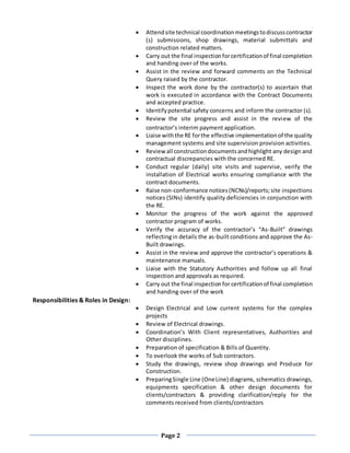 Page 2
 Attendsite technical coordinationmeetingstodiscusscontractor
(s) submissions, shop drawings, material submittals and
construction related matters.
 Carry out the final inspectionforcertificationof final completion
and handing over of the works.
 Assist in the review and forward comments on the Technical
Query raised by the contractor.
 Inspect the work done by the contractor(s) to ascertain that
work is executed in accordance with the Contract Documents
and accepted practice.
 Identifypotential safety concerns and inform the contractor (s).
 Review the site progress and assist in the review of the
contractor’s interim payment application.
 Liaise withthe RE forthe effective implementationof the quality
management systems and site supervision provision activities.
 Review all constructiondocumentsandhighlight any design and
contractual discrepancies with the concerned RE.
 Conduct regular (daily) site visits and supervise, verify the
installation of Electrical works ensuring compliance with the
contract documents.
 Raise non-conformance notices(NCNs)/reports;site inspections
notices (SINs) identify quality deficiencies in conjunction with
the RE.
 Monitor the progress of the work against the approved
contractor program of works.
 Verify the accuracy of the contractor’s “As-Built” drawings
reflectingin details the as-built conditions and approve the As-
Built drawings.
 Assist in the review and approve the contractor’s operations &
maintenance manuals.
 Liaise with the Statutory Authorities and follow up all final
inspection and approvals as required.
 Carry out the final inspectionfor certificationof final completion
and handing over of the work
Responsibilities & Roles in Design:
 Design Electrical and Low current systems for the complex
projects
 Review of Electrical drawings.
 Coordination’s With Client representatives, Authorities and
Other disciplines.
 Preparation of specification & Bills of Quantity.
 To overlook the works of Sub contractors.
 Study the drawings, review shop drawings and Produce for
Construction.
 PreparingSingle Line (OneLine) diagrams, schematics drawings,
equipments specification & other design documents for
clients/contractors & providing clarification/reply for the
comments received from clients/contractors
 