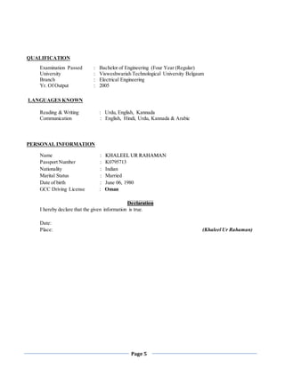 Page 5
QUALIFICATION
Examination Passed : Bachelor of Engineering (Four Year (Regular)
University : Visweshwariah Technological University Belgaum
Branch : Electrical Engineering
Yr. Of Output : 2005
LANGUAGES KNOWN
Reading & Writing : Urdu, English, Kannada
Communication : English, Hindi, Urdu, Kannada & Arabic
PERSONAL INFORMATION
Name : KKHHAALLEEEELL UURR RRAAHHAAMMAANN
Passport Number : K0795713
Nationality : Indian
Marital Status : Married
Date of birth : June 06, 1980
GCC Driving License : Oman
Declaration
I hereby declare that the given information is true.
Date:
Place: (Khaleel Ur Rahaman)
 