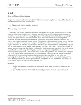 Input
Shared Theme Description
People who are especially talented in the Input theme have a craving to know more. Often they like to
collect and archive all kinds of information.
Your Personalized Strengths Insights
What makes you stand out?
It’s very likely that you are a well-read individual. People whom you have befriended turn to you for
guidance. Often you help them see a situation or problem from a different perspective because of
something you discovered while surveying a book, article, letter, or Internet site. For you, reading is
the key that opens the door to a world of fresh ideas. You collect them, never knowing when
something you read will benefit someone else. Instinctively, you occasionally ask questions and
intently listen to the answers of certain people. This behavior might surface when you meet a stranger
or newcomer. Occasionally you eavesdrop on what they are telling someone else. Not wanting
anyone to feel like an outsider, you try to draw individuals into the conversation. This partially explains
why you search for a specific reason to involve them in a few of your own or the group’s activities. By
nature, you may interpret and straightforwardly outline ideas, processes, or projects that some people
have difficulty understanding. Driven by your talents, you might have a particular desire for
knowledge. Perhaps you feel it makes little sense to skim through a book and read only the highlights.
You might want to delve more deeply into intriguing subjects than most people. Maybe you love to
gather all kinds of information. Because of your strengths, you may thirst for new ideas and
knowledge. Sometimes you dive into your reading with abandon. Other times you lose yourself in a
book. Maybe you pore over the thoughts contained in its pages for long stretches of time. Why? You
might want to absorb as much information as you can.
Questions
1. As you read your personalized strengths insights, what words, phrases, or lines stand out to
you?
2. Out of all the talents in this insight, what would you like for others to see most in you?
549551859 (Renee Schack)
© 2000, 2006-2012 Gallup, Inc. All rights reserved.
2
 