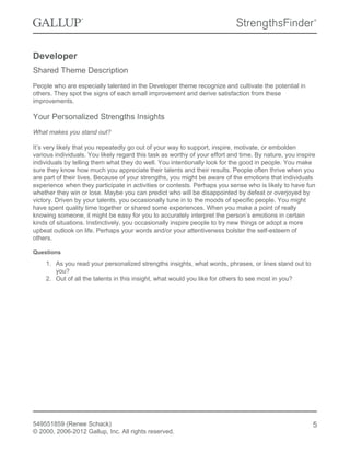 Developer
Shared Theme Description
People who are especially talented in the Developer theme recognize and cultivate the potential in
others. They spot the signs of each small improvement and derive satisfaction from these
improvements.
Your Personalized Strengths Insights
What makes you stand out?
It’s very likely that you repeatedly go out of your way to support, inspire, motivate, or embolden
various individuals. You likely regard this task as worthy of your effort and time. By nature, you inspire
individuals by telling them what they do well. You intentionally look for the good in people. You make
sure they know how much you appreciate their talents and their results. People often thrive when you
are part of their lives. Because of your strengths, you might be aware of the emotions that individuals
experience when they participate in activities or contests. Perhaps you sense who is likely to have fun
whether they win or lose. Maybe you can predict who will be disappointed by defeat or overjoyed by
victory. Driven by your talents, you occasionally tune in to the moods of specific people. You might
have spent quality time together or shared some experiences. When you make a point of really
knowing someone, it might be easy for you to accurately interpret the person’s emotions in certain
kinds of situations. Instinctively, you occasionally inspire people to try new things or adopt a more
upbeat outlook on life. Perhaps your words and/or your attentiveness bolster the self-esteem of
others.
Questions
1. As you read your personalized strengths insights, what words, phrases, or lines stand out to
you?
2. Out of all the talents in this insight, what would you like for others to see most in you?
549551859 (Renee Schack)
© 2000, 2006-2012 Gallup, Inc. All rights reserved.
5
 