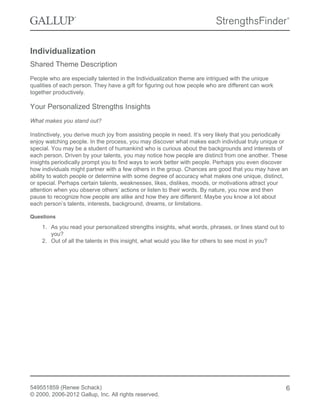 Individualization
Shared Theme Description
People who are especially talented in the Individualization theme are intrigued with the unique
qualities of each person. They have a gift for figuring out how people who are different can work
together productively.
Your Personalized Strengths Insights
What makes you stand out?
Instinctively, you derive much joy from assisting people in need. It’s very likely that you periodically
enjoy watching people. In the process, you may discover what makes each individual truly unique or
special. You may be a student of humankind who is curious about the backgrounds and interests of
each person. Driven by your talents, you may notice how people are distinct from one another. These
insights periodically prompt you to find ways to work better with people. Perhaps you even discover
how individuals might partner with a few others in the group. Chances are good that you may have an
ability to watch people or determine with some degree of accuracy what makes one unique, distinct,
or special. Perhaps certain talents, weaknesses, likes, dislikes, moods, or motivations attract your
attention when you observe others’ actions or listen to their words. By nature, you now and then
pause to recognize how people are alike and how they are different. Maybe you know a lot about
each person’s talents, interests, background, dreams, or limitations.
Questions
1. As you read your personalized strengths insights, what words, phrases, or lines stand out to
you?
2. Out of all the talents in this insight, what would you like for others to see most in you?
549551859 (Renee Schack)
© 2000, 2006-2012 Gallup, Inc. All rights reserved.
6
 