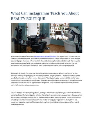 What Can Instagramm Teach You About
BEAUTY BOUTIQUE
Whenexaminingyourfavoriteon bästaspraytansalongi Göteborg line appeal store itisnecessaryto
rank yourentire experience.Waslocatingyourfavoredproducteasyordidyou have to scroll through
pagesand pagesof uselessinfotolocate it.Are productdescriptionsdescribedenoughthatyougeta
goodunderstandingof whatyouare buying.Are these itemsummariessimple tolocate?Canyou
discoverthe buynowswitch?Relieve of use isessential tothe overall purchasingexperience.
Shippingisdefinitelyalocationthatyouwill intendtoconcentrate on.What is myfavoredon line
boutique offeringusingshipping?Isdeliveringcost-free,isitgoingtotake 3 daysor 2 weekstoget to
you.Deliveringratesare where online storesclaim"thankyouforyourservice".Watchout for cross
boundarysitesproviding cost-freedeliverytoCanada,youmightbe surprisedtogeta billingforcustoms
clearance servicesandalsoall applicabletax obligations.Shopyourappeal productsfromCanadian
storesto lessenthese surprise expenses.
Despite the bestintentions,thingsdofail,packagesobtainlost.Itisjusthow your e-tailerhandlethese
scenarios.Searchforfast andpolite solutionthatishassle complimentary.Longgone are the dayswhen
youneededtomanage one store due to the fact that theywere youronly option.Letthe on line stores
strive toget yourbusinessaswell asworkalsoharderto keepyourorganisation.If anyof you are
concernedregardinganyone of these points,itmightbe time tobeginshoppingaroundfora brand-
newfavorite store.
 
