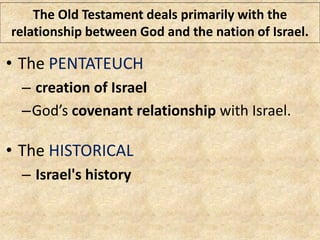 The Old Testament deals primarily with the
relationship between God and the nation of Israel.
• The PENTATEUCH
– creation of Israel
–God’s covenant relationship with Israel.
• The HISTORICAL
– Israel's history
 