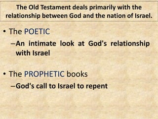 The Old Testament deals primarily with the
relationship between God and the nation of Israel.
• The POETIC
–An intimate look at God's relationship
with Israel
• The PROPHETIC books
–God's call to Israel to repent
 