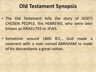 Old Testament Synopsis
• The Old Testament tells the story of GOD'S
CHOSEN PEOPLE, the HEBREWS, who were later
known as ISRAELITES or JEWS.
• Sometime around 1800 B.C., God made a
covenant with a man named ABRAHAM to make
of his descendants a great nation.
 