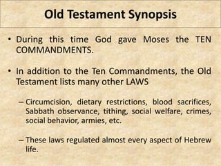 Old Testament Synopsis
• During this time God gave Moses the TEN
COMMANDMENTS.
• In addition to the Ten Commandments, the Old
Testament lists many other LAWS
– Circumcision, dietary restrictions, blood sacrifices,
Sabbath observance, tithing, social welfare, crimes,
social behavior, armies, etc.
– These laws regulated almost every aspect of Hebrew
life.
 