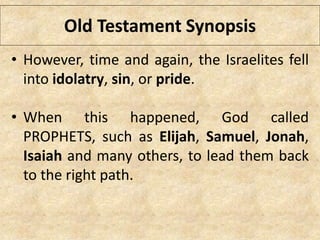 Old Testament Synopsis
• However, time and again, the Israelites fell
into idolatry, sin, or pride.
• When this happened, God called
PROPHETS, such as Elijah, Samuel, Jonah,
Isaiah and many others, to lead them back
to the right path.
 