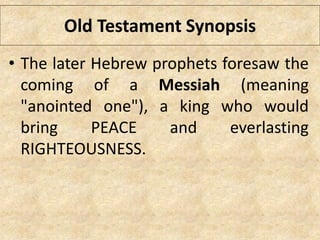 Old Testament Synopsis
• The later Hebrew prophets foresaw the
coming of a Messiah (meaning
"anointed one"), a king who would
bring PEACE and everlasting
RIGHTEOUSNESS.
 