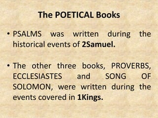 The POETICAL Books
• PSALMS was written during the
historical events of 2Samuel.
• The other three books, PROVERBS,
ECCLESIASTES and SONG OF
SOLOMON, were written during the
events covered in 1Kings.
 