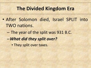 The Divided Kingdom Era
• After Solomon died, Israel SPLIT into
TWO nations.
– The year of the split was 931 B.C.
–What did they split over?
• They split over taxes.
 