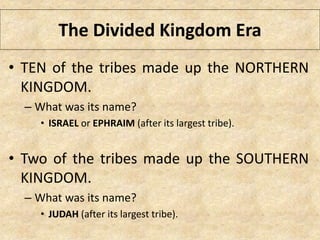 The Divided Kingdom Era
• TEN of the tribes made up the NORTHERN
KINGDOM.
– What was its name?
• ISRAEL or EPHRAIM (after its largest tribe).
• Two of the tribes made up the SOUTHERN
KINGDOM.
– What was its name?
• JUDAH (after its largest tribe).
 