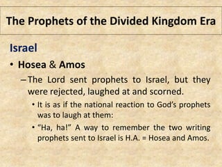 The Prophets of the Divided Kingdom Era
Israel
• Hosea & Amos
–The Lord sent prophets to Israel, but they
were rejected, laughed at and scorned.
• It is as if the national reaction to God’s prophets
was to laugh at them:
• “Ha, ha!” A way to remember the two writing
prophets sent to Israel is H.A. = Hosea and Amos.
 