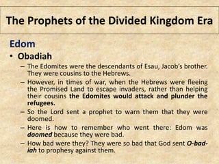 The Prophets of the Divided Kingdom Era
Edom
• Obadiah
– The Edomites were the descendants of Esau, Jacob’s brother.
They were cousins to the Hebrews.
– However, in times of war, when the Hebrews were fleeing
the Promised Land to escape invaders, rather than helping
their cousins the Edomites would attack and plunder the
refugees.
– So the Lord sent a prophet to warn them that they were
doomed.
– Here is how to remember who went there: Edom was
doomed because they were bad.
– How bad were they? They were so bad that God sent O-bad-
iah to prophesy against them.
 