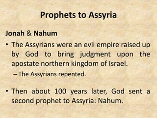 Prophets to Assyria
Jonah & Nahum
• The Assyrians were an evil empire raised up
by God to bring judgment upon the
apostate northern kingdom of Israel.
–The Assyrians repented.
• Then about 100 years later, God sent a
second prophet to Assyria: Nahum.
 