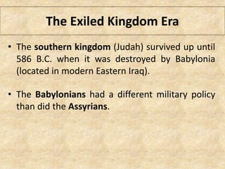 The Exiled Kingdom Era
• The southern kingdom (Judah) survived up until
586 B.C. when it was destroyed by Babylonia
(located in modern Eastern Iraq).
• The Babylonians had a different military policy
than did the Assyrians.
 