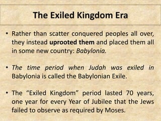 The Exiled Kingdom Era
• Rather than scatter conquered peoples all over,
they instead uprooted them and placed them all
in some new country: Babylonia.
• The time period when Judah was exiled in
Babylonia is called the Babylonian Exile.
• The “Exiled Kingdom” period lasted 70 years,
one year for every Year of Jubilee that the Jews
failed to observe as required by Moses.
 
