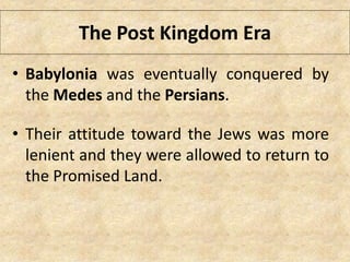 The Post Kingdom Era
• Babylonia was eventually conquered by
the Medes and the Persians.
• Their attitude toward the Jews was more
lenient and they were allowed to return to
the Promised Land.
 