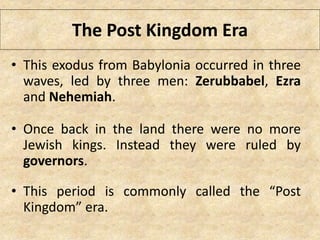 The Post Kingdom Era
• This exodus from Babylonia occurred in three
waves, led by three men: Zerubbabel, Ezra
and Nehemiah.
• Once back in the land there were no more
Jewish kings. Instead they were ruled by
governors.
• This period is commonly called the “Post
Kingdom” era.
 
