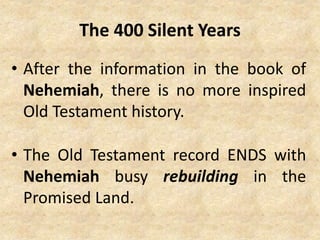 The 400 Silent Years
• After the information in the book of
Nehemiah, there is no more inspired
Old Testament history.
• The Old Testament record ENDS with
Nehemiah busy rebuilding in the
Promised Land.
 