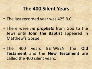 The 400 Silent Years
• The last recorded year was 425 B.C.
• There were no prophets from God to the
Jews until John the Baptist appeared in
Matthew’s Gospel.
• The 400 years BETWEEN the Old
Testament and the New Testament are
called the 400 silent years.
 