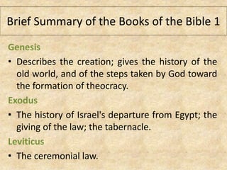 Brief Summary of the Books of the Bible 1
Genesis
• Describes the creation; gives the history of the
old world, and of the steps taken by God toward
the formation of theocracy.
Exodus
• The history of Israel's departure from Egypt; the
giving of the law; the tabernacle.
Leviticus
• The ceremonial law.
 