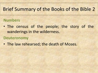 Numbers
• The census of the people; the story of the
wanderings in the wilderness.
Deuteronomy
• The law rehearsed; the death of Moses.
Brief Summary of the Books of the Bible 2
 