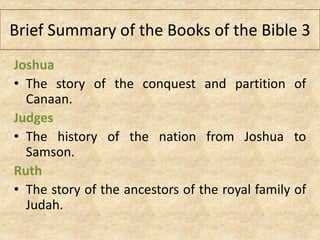 Joshua
• The story of the conquest and partition of
Canaan.
Judges
• The history of the nation from Joshua to
Samson.
Ruth
• The story of the ancestors of the royal family of
Judah.
Brief Summary of the Books of the Bible 3
 