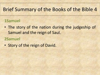 1Samuel
• The story of the nation during the judgeship of
Samuel and the reign of Saul.
2Samuel
• Story of the reign of David.
Brief Summary of the Books of the Bible 4
 