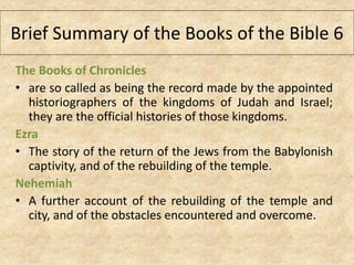 The Books of Chronicles
• are so called as being the record made by the appointed
historiographers of the kingdoms of Judah and Israel;
they are the official histories of those kingdoms.
Ezra
• The story of the return of the Jews from the Babylonish
captivity, and of the rebuilding of the temple.
Nehemiah
• A further account of the rebuilding of the temple and
city, and of the obstacles encountered and overcome.
Brief Summary of the Books of the Bible 6
 