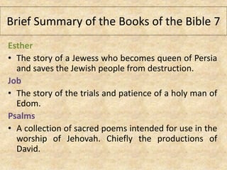 Esther
• The story of a Jewess who becomes queen of Persia
and saves the Jewish people from destruction.
Job
• The story of the trials and patience of a holy man of
Edom.
Psalms
• A collection of sacred poems intended for use in the
worship of Jehovah. Chiefly the productions of
David.
Brief Summary of the Books of the Bible 7
 